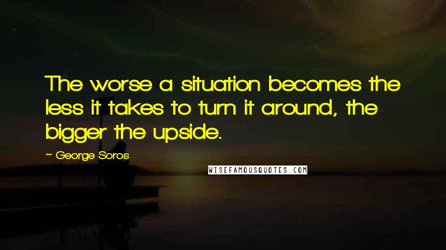 George Soros Quotes: The worse a situation becomes the less it takes to turn it around, the bigger the upside.