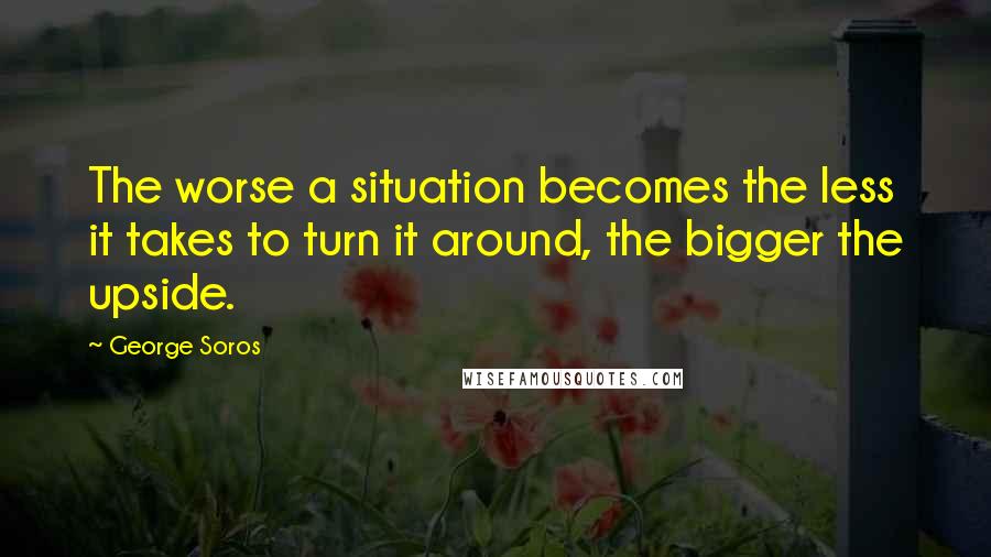 George Soros Quotes: The worse a situation becomes the less it takes to turn it around, the bigger the upside.