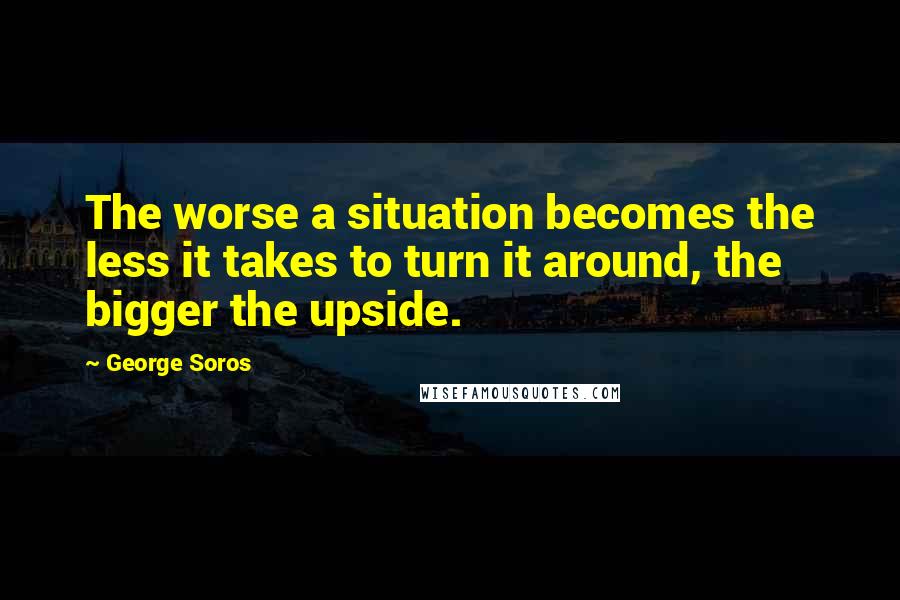 George Soros Quotes: The worse a situation becomes the less it takes to turn it around, the bigger the upside.