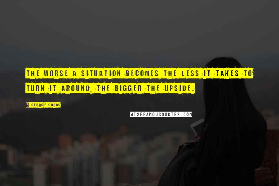 George Soros Quotes: The worse a situation becomes the less it takes to turn it around, the bigger the upside.