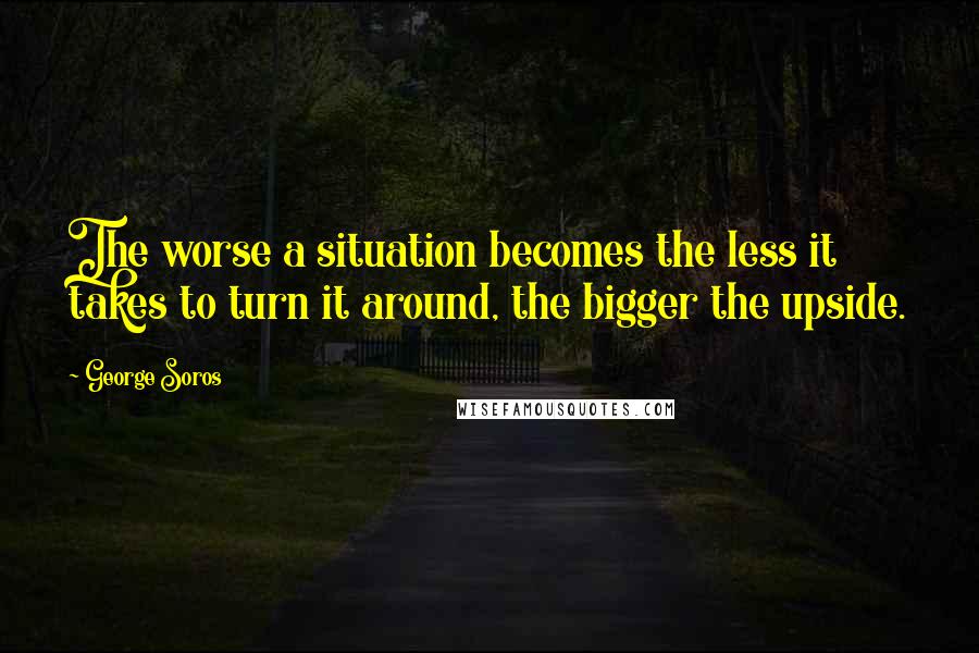 George Soros Quotes: The worse a situation becomes the less it takes to turn it around, the bigger the upside.