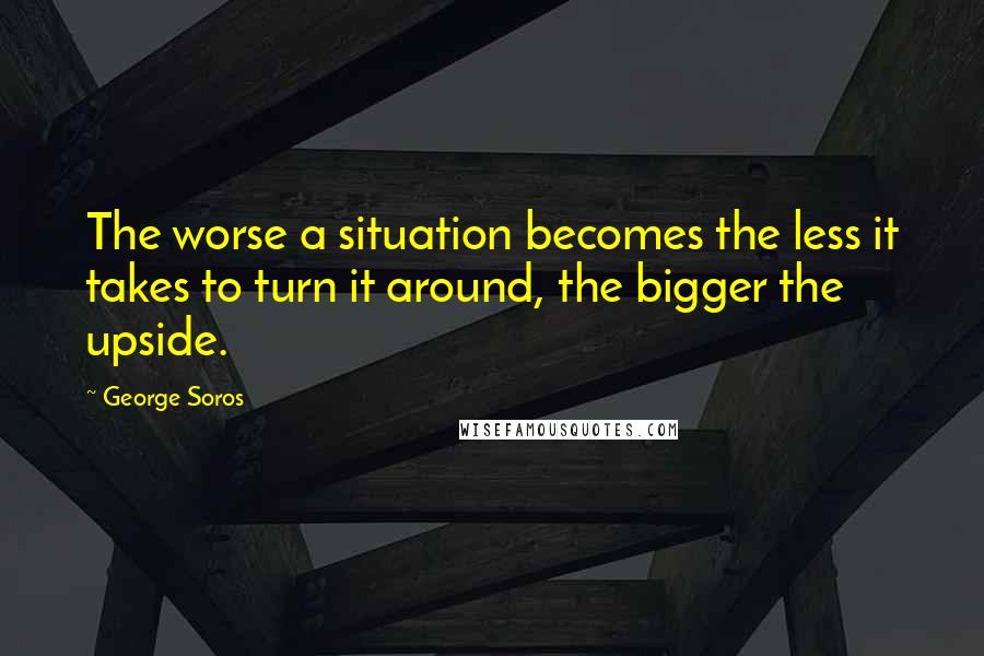 George Soros Quotes: The worse a situation becomes the less it takes to turn it around, the bigger the upside.