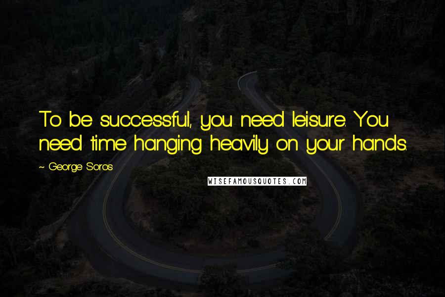 George Soros Quotes: To be successful, you need leisure. You need time hanging heavily on your hands.