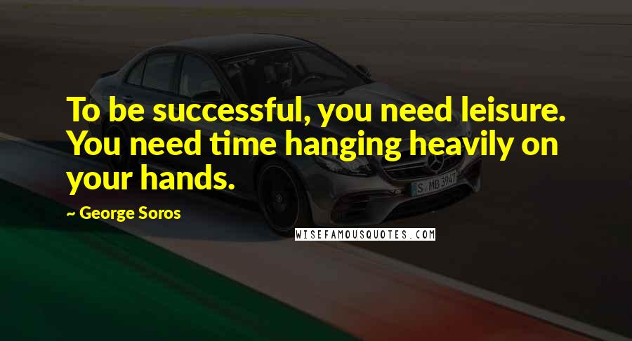 George Soros Quotes: To be successful, you need leisure. You need time hanging heavily on your hands.
