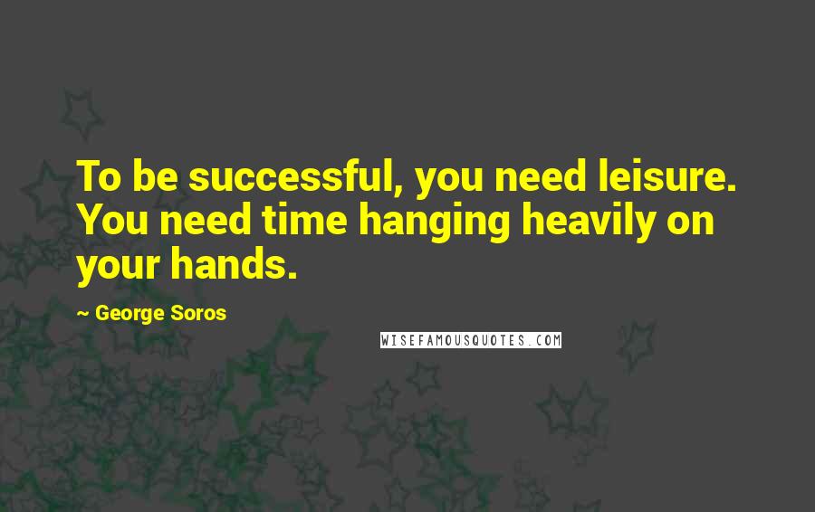 George Soros Quotes: To be successful, you need leisure. You need time hanging heavily on your hands.
