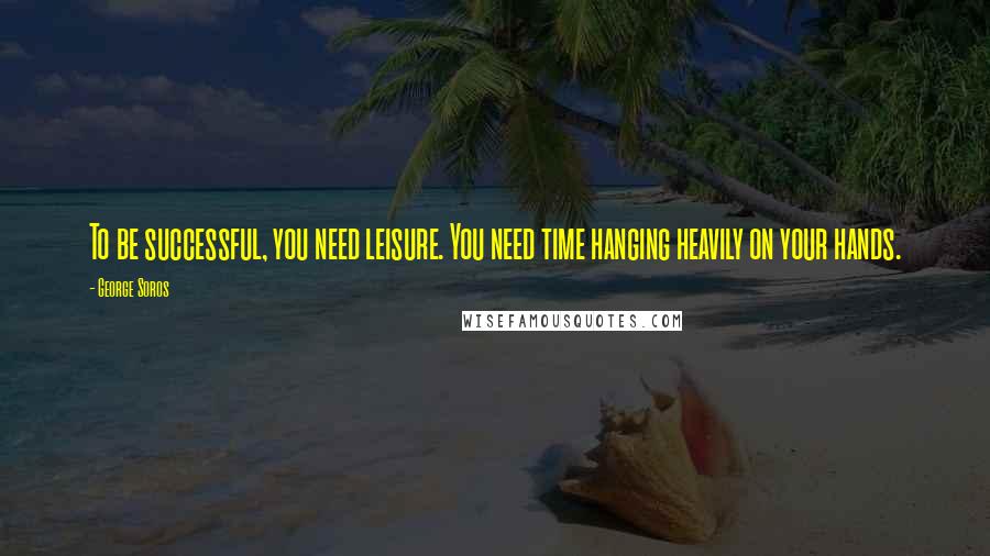 George Soros Quotes: To be successful, you need leisure. You need time hanging heavily on your hands.