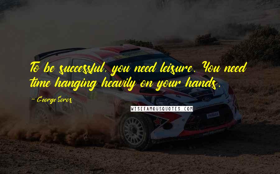 George Soros Quotes: To be successful, you need leisure. You need time hanging heavily on your hands.