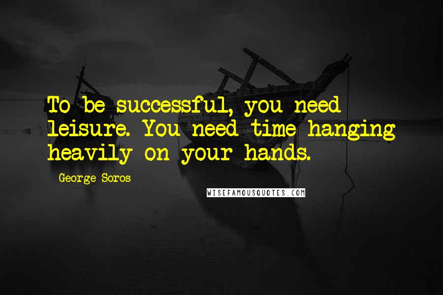 George Soros Quotes: To be successful, you need leisure. You need time hanging heavily on your hands.