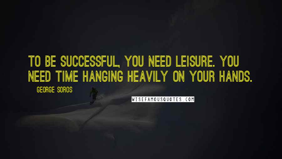 George Soros Quotes: To be successful, you need leisure. You need time hanging heavily on your hands.