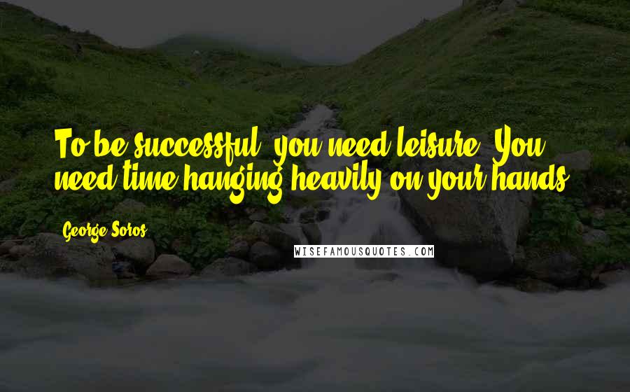 George Soros Quotes: To be successful, you need leisure. You need time hanging heavily on your hands.