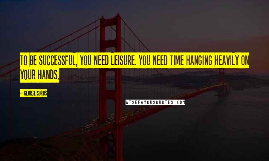 George Soros Quotes: To be successful, you need leisure. You need time hanging heavily on your hands.
