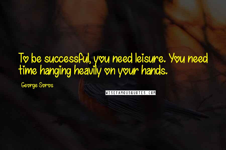 George Soros Quotes: To be successful, you need leisure. You need time hanging heavily on your hands.
