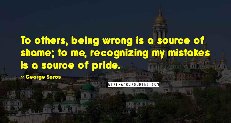 George Soros Quotes: To others, being wrong is a source of shame; to me, recognizing my mistakes is a source of pride.