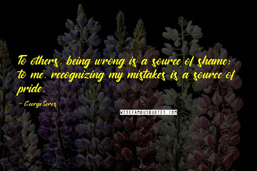 George Soros Quotes: To others, being wrong is a source of shame; to me, recognizing my mistakes is a source of pride.