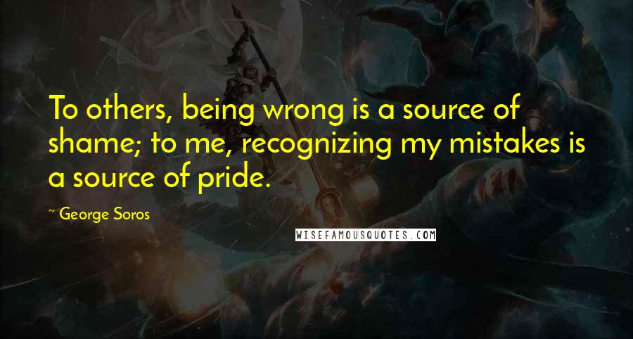 George Soros Quotes: To others, being wrong is a source of shame; to me, recognizing my mistakes is a source of pride.