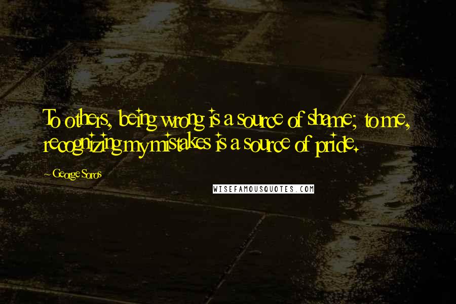 George Soros Quotes: To others, being wrong is a source of shame; to me, recognizing my mistakes is a source of pride.