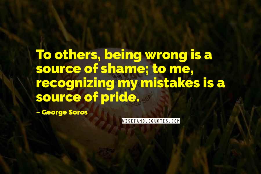 George Soros Quotes: To others, being wrong is a source of shame; to me, recognizing my mistakes is a source of pride.