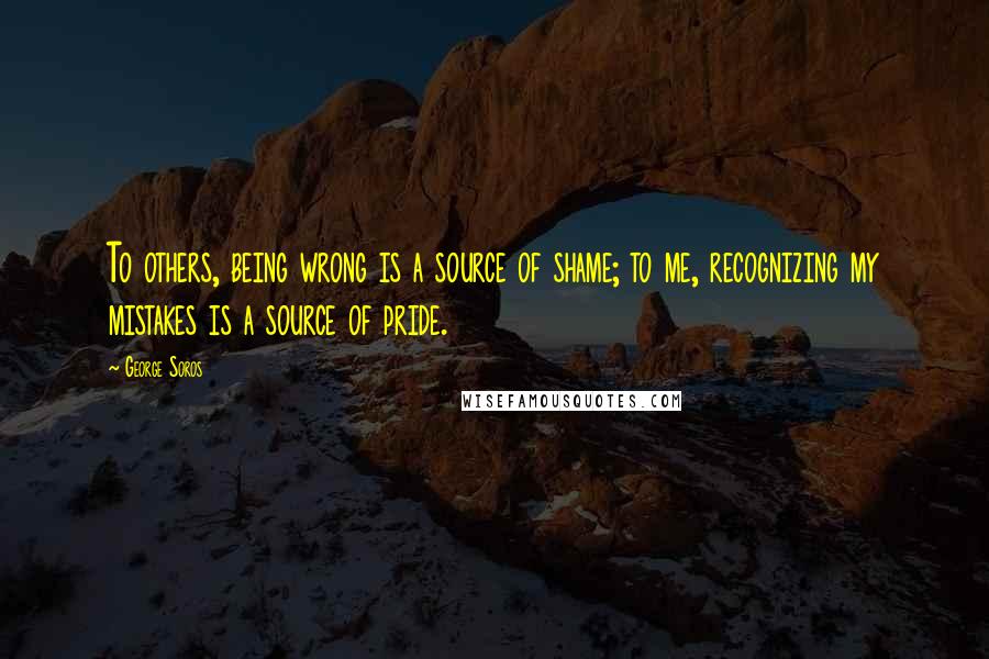 George Soros Quotes: To others, being wrong is a source of shame; to me, recognizing my mistakes is a source of pride.