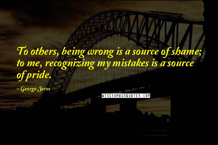 George Soros Quotes: To others, being wrong is a source of shame; to me, recognizing my mistakes is a source of pride.