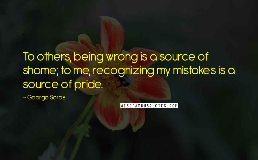 George Soros Quotes: To others, being wrong is a source of shame; to me, recognizing my mistakes is a source of pride.