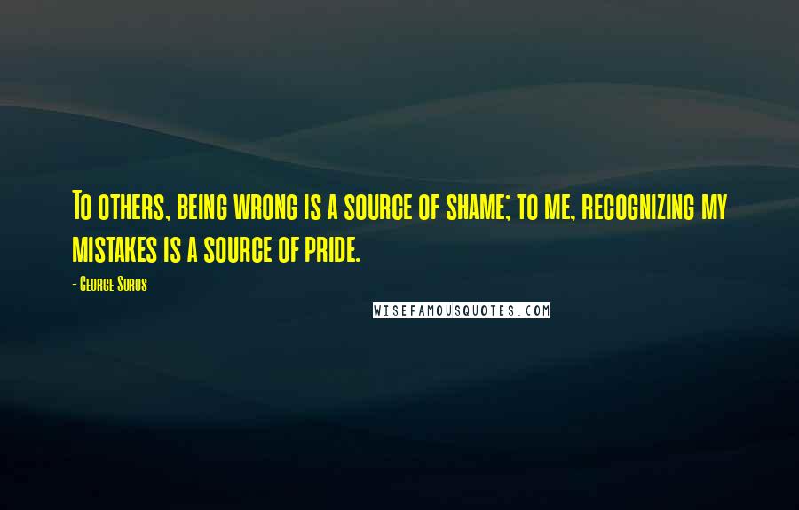 George Soros Quotes: To others, being wrong is a source of shame; to me, recognizing my mistakes is a source of pride.