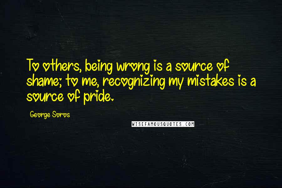 George Soros Quotes: To others, being wrong is a source of shame; to me, recognizing my mistakes is a source of pride.