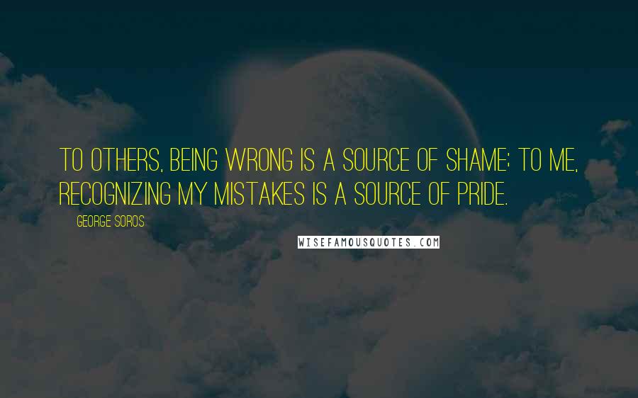 George Soros Quotes: To others, being wrong is a source of shame; to me, recognizing my mistakes is a source of pride.