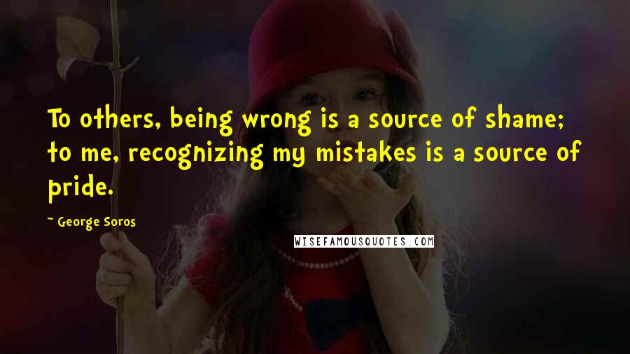 George Soros Quotes: To others, being wrong is a source of shame; to me, recognizing my mistakes is a source of pride.