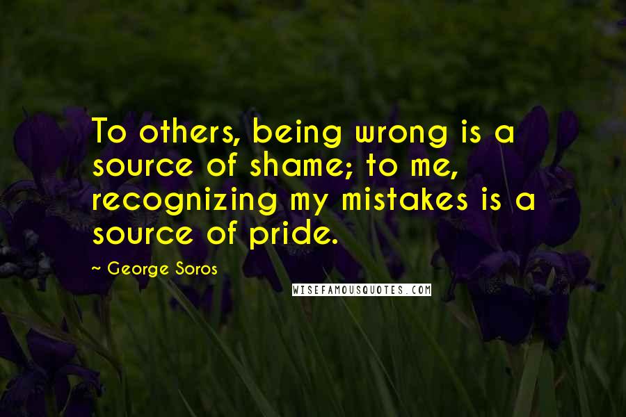 George Soros Quotes: To others, being wrong is a source of shame; to me, recognizing my mistakes is a source of pride.