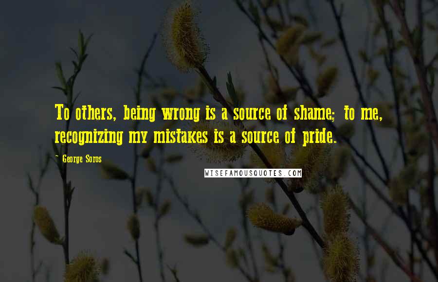 George Soros Quotes: To others, being wrong is a source of shame; to me, recognizing my mistakes is a source of pride.