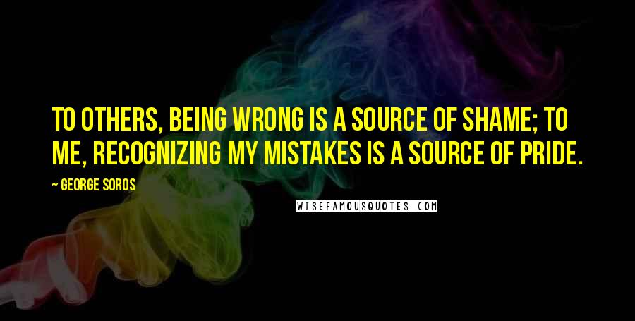 George Soros Quotes: To others, being wrong is a source of shame; to me, recognizing my mistakes is a source of pride.