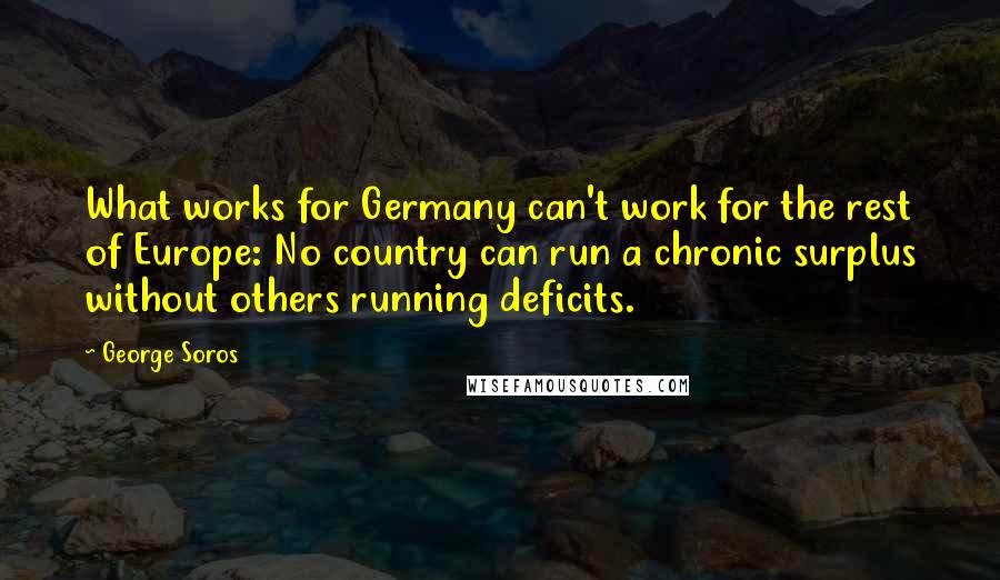 George Soros Quotes: What works for Germany can't work for the rest of Europe: No country can run a chronic surplus without others running deficits.