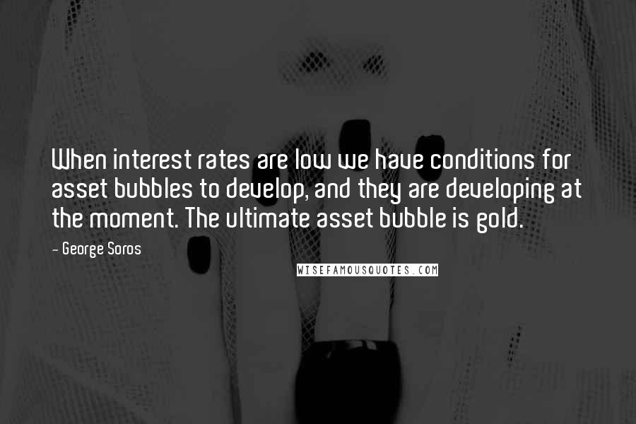 George Soros Quotes: When interest rates are low we have conditions for asset bubbles to develop, and they are developing at the moment. The ultimate asset bubble is gold.