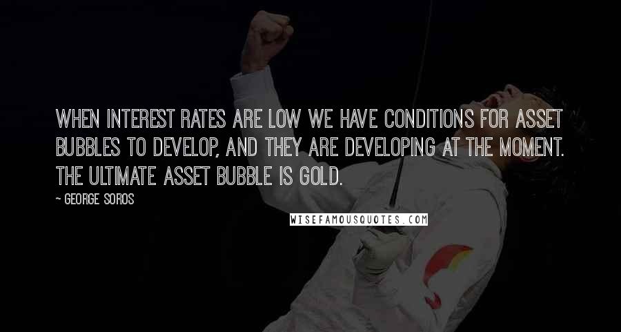 George Soros Quotes: When interest rates are low we have conditions for asset bubbles to develop, and they are developing at the moment. The ultimate asset bubble is gold.