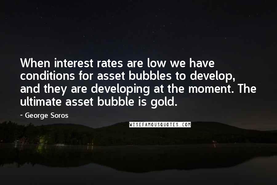 George Soros Quotes: When interest rates are low we have conditions for asset bubbles to develop, and they are developing at the moment. The ultimate asset bubble is gold.