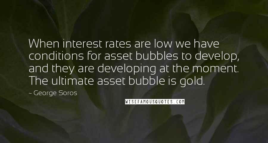 George Soros Quotes: When interest rates are low we have conditions for asset bubbles to develop, and they are developing at the moment. The ultimate asset bubble is gold.