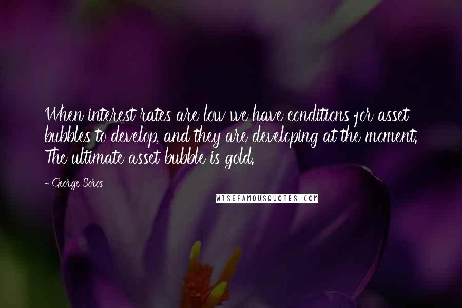 George Soros Quotes: When interest rates are low we have conditions for asset bubbles to develop, and they are developing at the moment. The ultimate asset bubble is gold.