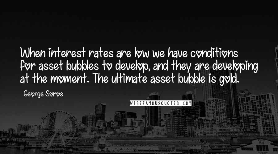 George Soros Quotes: When interest rates are low we have conditions for asset bubbles to develop, and they are developing at the moment. The ultimate asset bubble is gold.
