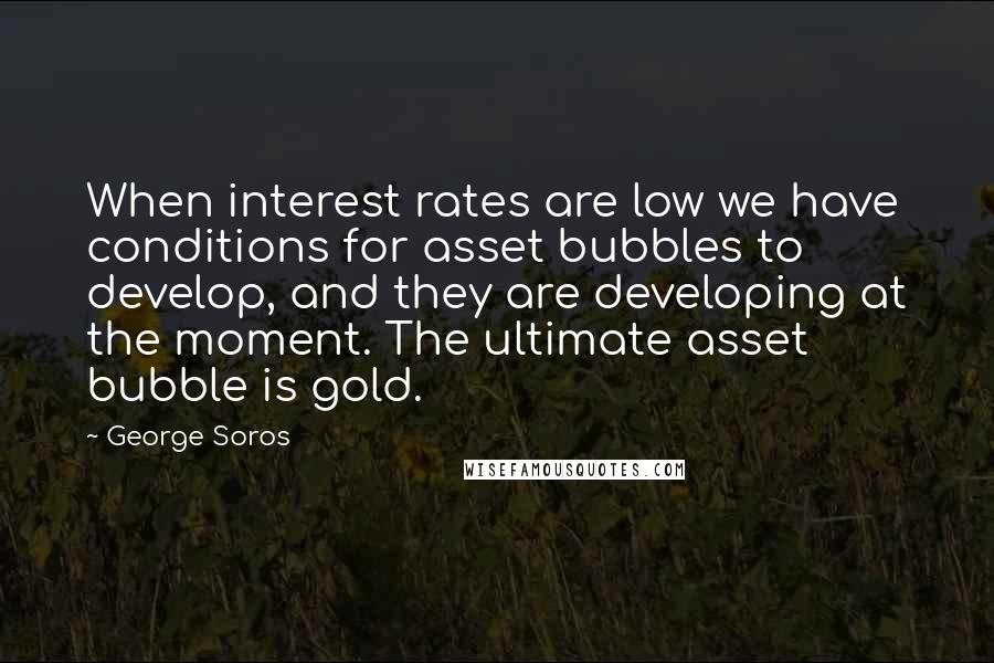 George Soros Quotes: When interest rates are low we have conditions for asset bubbles to develop, and they are developing at the moment. The ultimate asset bubble is gold.