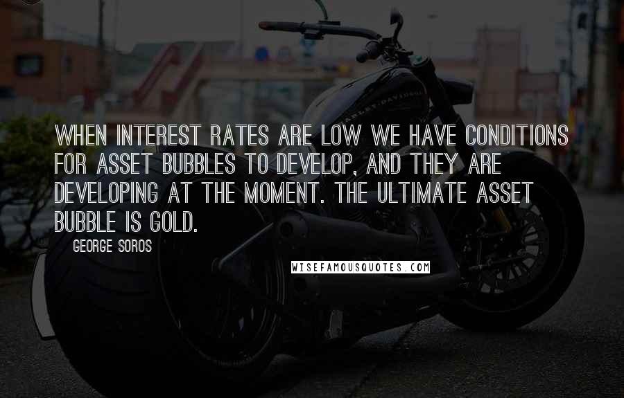 George Soros Quotes: When interest rates are low we have conditions for asset bubbles to develop, and they are developing at the moment. The ultimate asset bubble is gold.