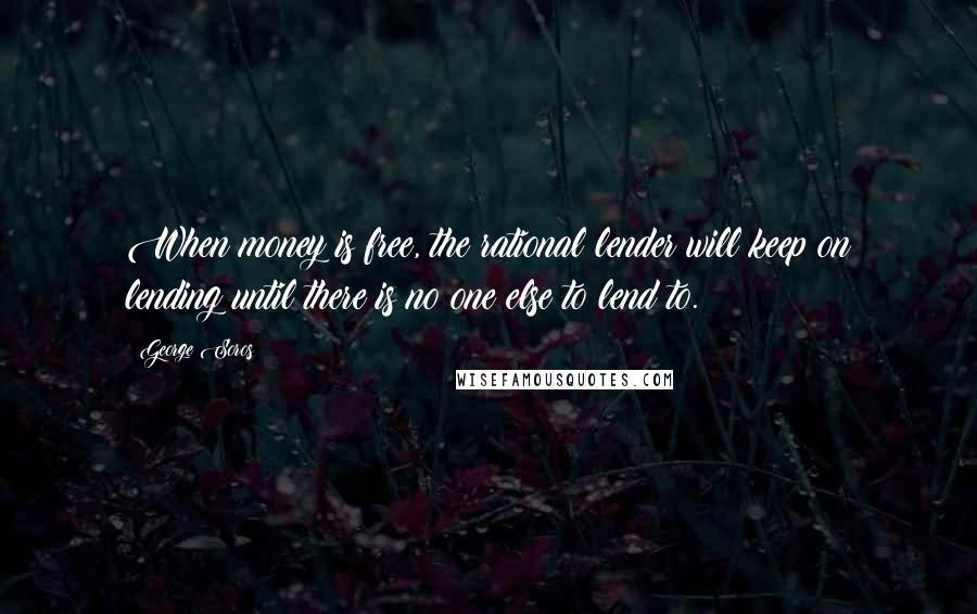 George Soros Quotes: When money is free, the rational lender will keep on lending until there is no one else to lend to.