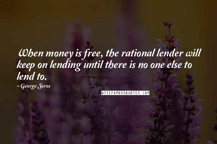 George Soros Quotes: When money is free, the rational lender will keep on lending until there is no one else to lend to.