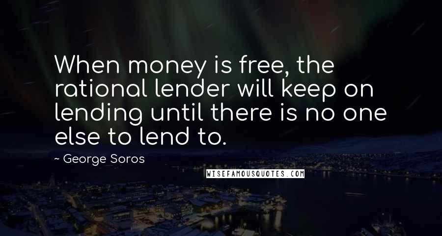 George Soros Quotes: When money is free, the rational lender will keep on lending until there is no one else to lend to.