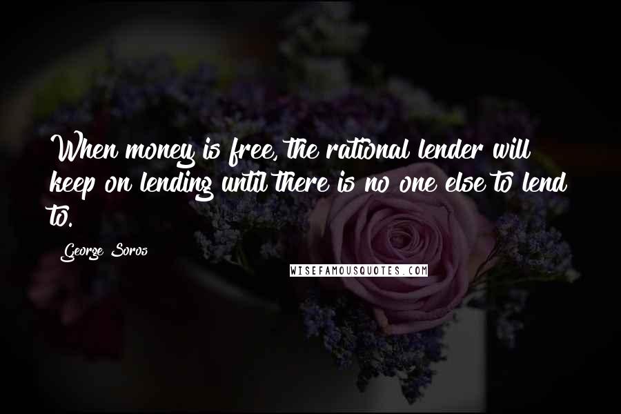 George Soros Quotes: When money is free, the rational lender will keep on lending until there is no one else to lend to.