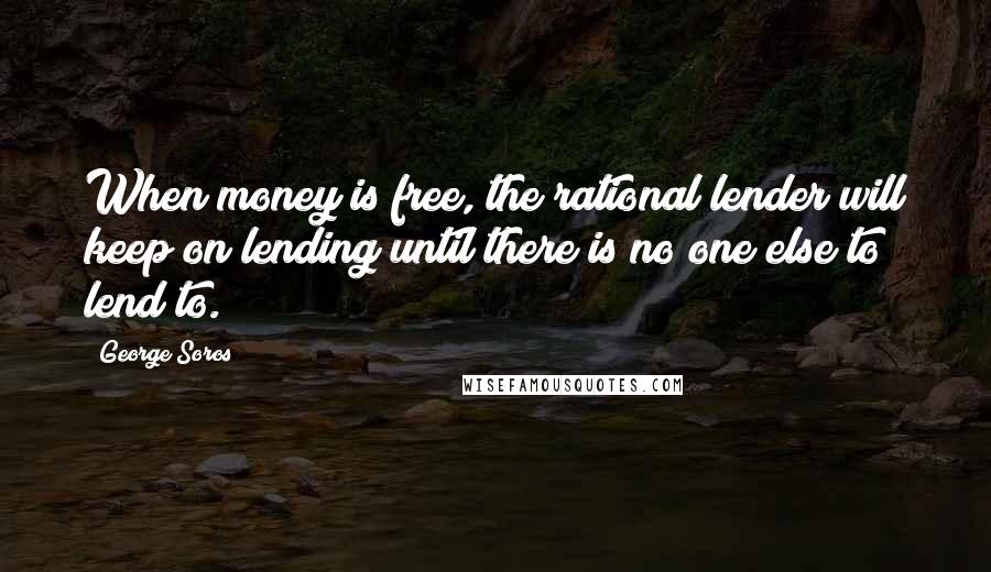 George Soros Quotes: When money is free, the rational lender will keep on lending until there is no one else to lend to.