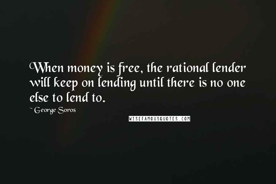 George Soros Quotes: When money is free, the rational lender will keep on lending until there is no one else to lend to.