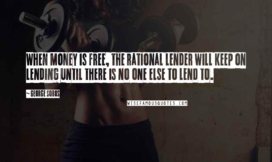 George Soros Quotes: When money is free, the rational lender will keep on lending until there is no one else to lend to.