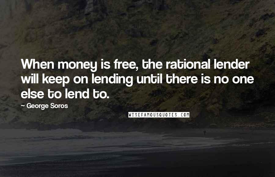 George Soros Quotes: When money is free, the rational lender will keep on lending until there is no one else to lend to.