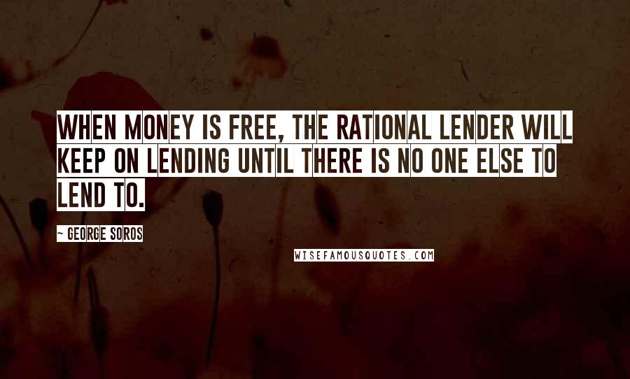 George Soros Quotes: When money is free, the rational lender will keep on lending until there is no one else to lend to.