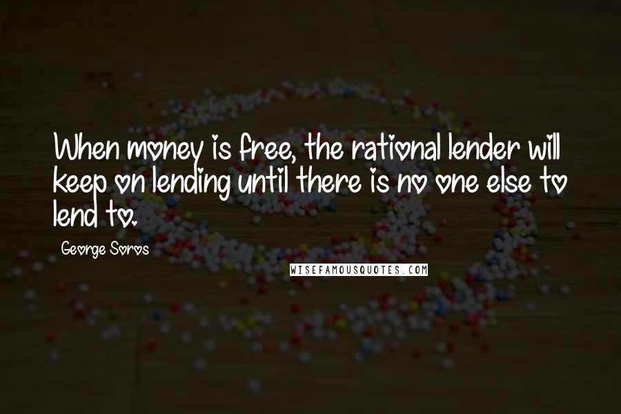 George Soros Quotes: When money is free, the rational lender will keep on lending until there is no one else to lend to.